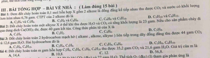 phut, the tiên chất long
III . BÀI TÔNG HợP - BÀI VÈ NHÀ : ( Làm đúng 15 bài )
Bài 1: Đem đốt cháy hoàn toàn 0,1 mol hỗn hợp X gồm 2 alkene là đồng đẳng kế tiếp nhau thu được CO_2 và nước có khối lượng
hơ kém nhau 6,76 gam. CTPT của 2 alkene đó là
A. C_2H_4 và C_3H_6. B. C_3H_6 và C_4H_8. C. C_4H_8 và C_5H_10. D. C_5H_10 và C_6H_12.
Bài 2: Đốt cháy hoàn toàn một alkyne X ở thể khi thu được H_2O và CO_2 có tổng khối lượng là 23 gam. Nếu cho sản phẩm cháy đi
qua dung dịch Ca(OH) 2 dư, được 40 gam kết tủa. Công thức phân tử của X là
A. C_3H_4. B. C_2H_2. C. C_4H_6. D. C_5H_8.
Bài 3: Đốt cháy hoàn toàn 2 hydrocarbon mạch hở ( alkane , alkene, alkyne ) liên tiếp trong dãy đồng đẳng thu được 44 gam CO_2
và 12,6 gam H_2O. Hai hydrocarbon đó là
A. C_3H_8,C_4H_10. B. C_2H_4,C_3H_6. C. C_3H_4,C_4H_6. D. C_5H_8,C_6H_10.
Bài 4: Đốt cháy hoàn toàn m gam hỗn hợp C_2H_6,C_3H_4,C_3H_8,C_4H_10 C. 12. thu được 35,2 gam CO_2 và 21,6 gam H_2O. Giá trị của m là
D. 56,8.
A. 14,4. B. 10,8. *   am Họ Thể ticl O_2(dkc) (1) tham gia phản ứng là
CO,(AL(c) 27