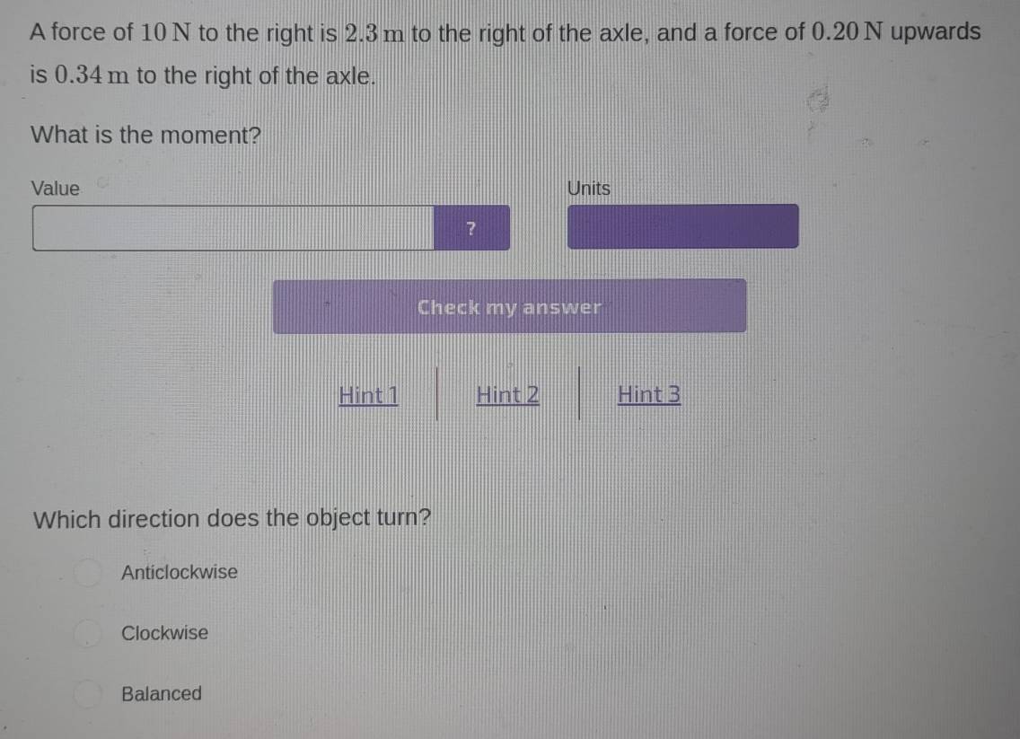 A force of 10 N to the right is 2.3 m to the right of the axle, and a force of 0.20 N upwards
is 0.34 m to the right of the axle.
What is the moment?
Value Units
?
Check my answer
Hint 1 Hint 2 Hint 3
Which direction does the object turn?
Anticlockwise
Clockwise
Balanced