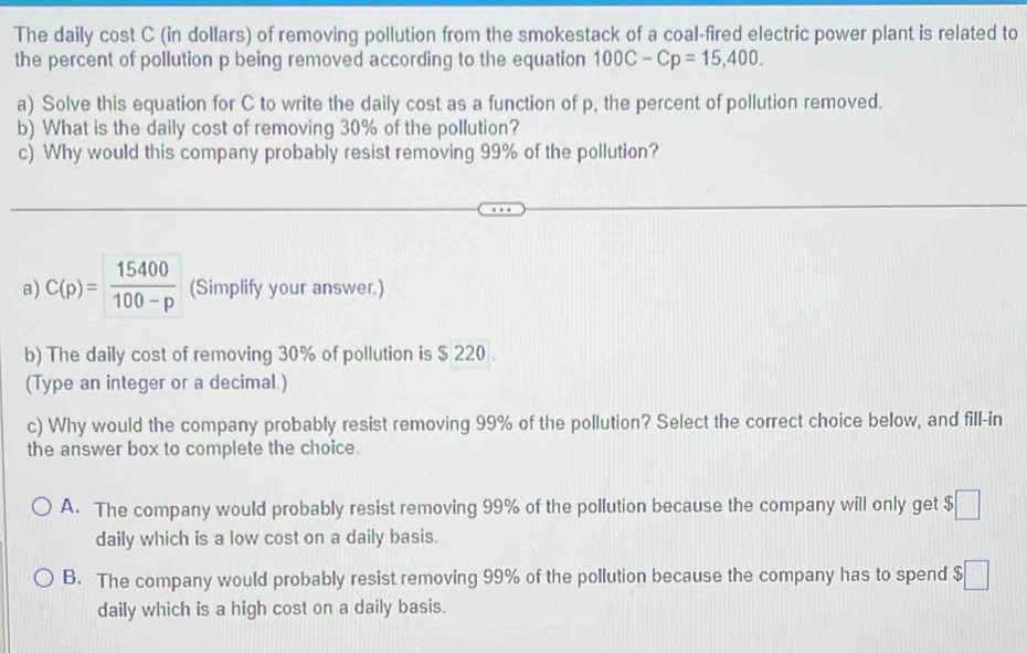 The daily cost C (in dollars) of removing pollution from the smokestack of a coal-fired electric power plant is related to
the percent of pollution p being removed according to the equation 100C-Cp=15,400. 
a) Solve this equation for C to write the daily cost as a function of p, the percent of pollution removed.
b) What is the daily cost of removing 30% of the pollution?
c) Why would this company probably resist removing 99% of the pollution?
a) C(p)= 15400/100-p  (Simplify your answer.)
b) The daily cost of removing 30% of pollution is $ 220.
(Type an integer or a decimal.)
c) Why would the company probably resist removing 99% of the pollution? Select the correct choice below, and fill-in
the answer box to complete the choice.
A. The company would probably resist removing 99% of the pollution because the company will only get $□
daily which is a low cost on a daily basis.
B. The company would probably resist removing 99% of the pollution because the company has to spend $□
daily which is a high cost on a daily basis.