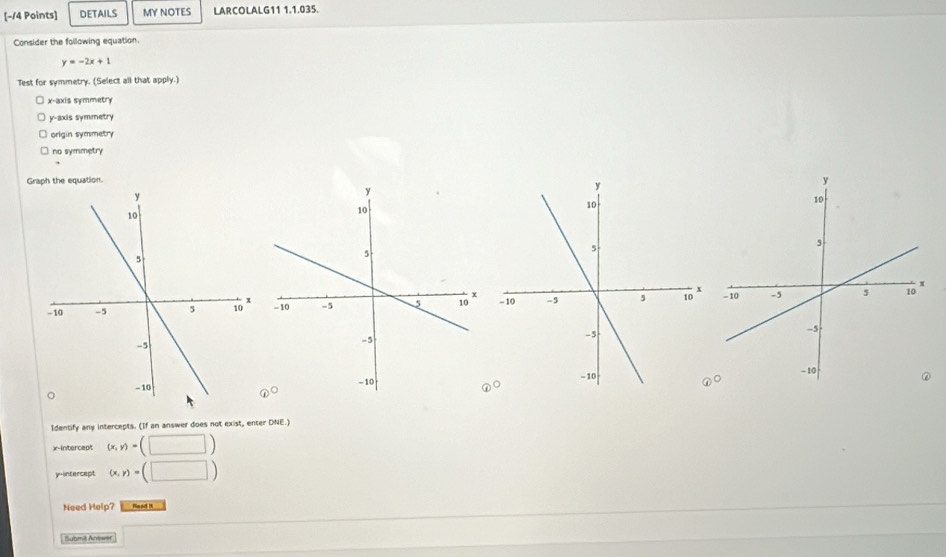 [−14 Points] DETAILS MY NOTES LARCOLALG11 1.1.035.
Consider the foilowing equation.
y=-2x+1
Test for symmetry. (Select all that apply.)
x-axis symmetry
y-axis symmetry
origin symmetry
no symmetry
Graph the equation.

Identify any intercepts. (If an answer does not exist, enter DNE.)
x-intercept (x,y)=(□ )
y-intercept (x,y)=(□ )
Need Help? Read I
Submit Arrewer x_x,a_1)(x_2,a_3)