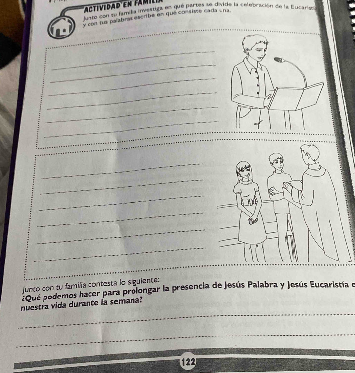 Junto con tu familia investiga en qué partes se divide la celebración de la Eucarista 
y con tus palabras escribe en qué consiste cada una. 
_ 
_ 
_ 
_ 
_ 
_ 
_ 
_ 
_ 
_ 
_ 
_ 
Junto con tu familia contesta lo siguiente: 
¿Que podemos hacer para prolongar la presencia de Jesús Palabra y Jesús Eucaristía e 
_ 
nuestra vida durante la semana? 
_
122