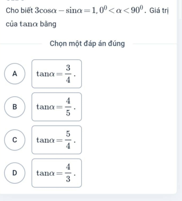 Cho biết 3cos alpha -sin alpha =1, 0^0 <90^0. Giá trị
của tanα bằng
Chọn một đáp án đúng
A tan alpha = 3/4 .
B tan alpha = 4/5 .
C tan alpha = 5/4 .
D tan alpha = 4/3 .