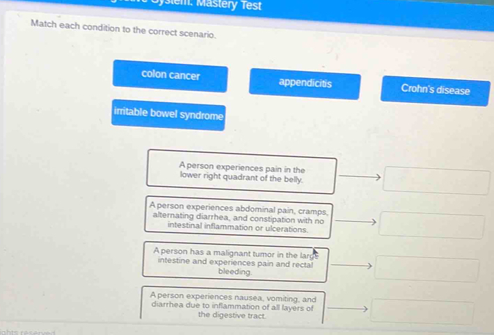 ystem. Mastery Test
Match each condition to the correct scenario.
colon cancer appendicitis Crohn's disease
irritable bowel syndrome
A person experiences pain in the
lower right quadrant of the belly.
A person experiences abdominal pain, cramps,
alternating diarrhea, and constipation with no
intestinal inflammation or ulcerations.
A person has a malignant tumor in the larg
intestine and experiences pain and rectal
bleeding.
A person experiences nausea, vomiting, and
diarrhea due to inflammation of all layers of
the digestive tract.