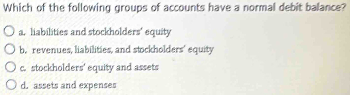 Which of the following groups of accounts have a normal debit balance?
a. liabilities and stockholders' equity
b. revenues, liabilities, and stockholders’ equity
c. stockholders’ equity and assets
d. assets and expenses