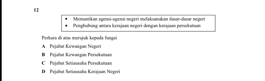 Memastikan agensi-agensi negeri melaksanakan dasar-dasar negeri
Penghubung antara kerajaan negeri dengan kerajaan persekutuan
Perkara di atas merujuk kepada fungsi
A Pejabat Kewangan Negeri
B Pejabat Kewangan Persekutuan
C Pejabat Setiausaha Persekutuan
D Pejabat Setiausaha Kerajaan Negeri