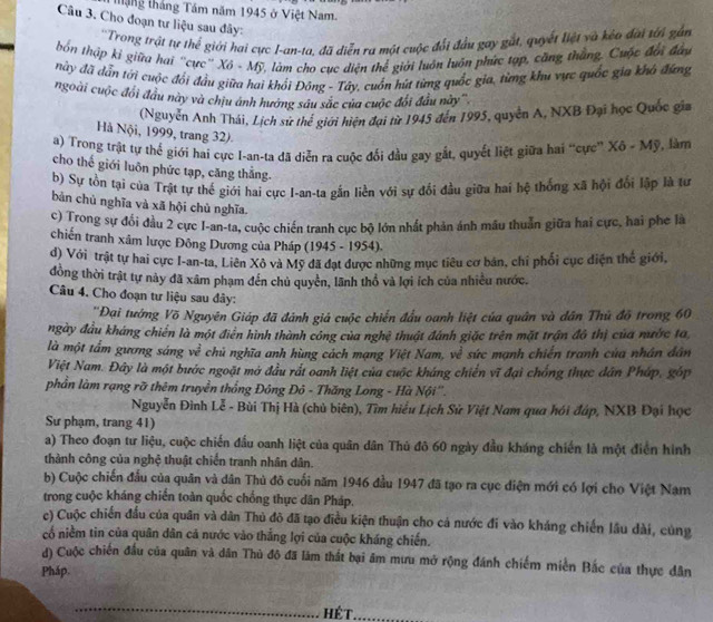 táng tháng Tầm năm 1945 ở Việt Nam.
Câu 3. Cho đoạn tư liệu sau đây:
''Trong trật tự thể giới hai cực I-an-ta, đã diễn ra một cuộc đổi đầu gay gắt, quyết liệt và kẻo đài tới gần
bốn thập kỉ giữa hai "cực' Xô - Mỹ, làm cho cục diện thể giới luôn luôn phức tạp, cũng thắng. Cuộc đổi đầy
này đã dẫn tới cuộc đổi đầu giữa hai khổi Đông - Tây, cuốn hứt từng quốc gia, từng khu vực quốc gia khó đứng
ngoài cuộc đổi đầu này và chịu ảnh hướng sâu sắc của cuộc đổi đầu này'''
(Nguyễn Anh Thái, Lịch sử thế giới hiện đại từ 1945 đến 1995, quyên A, NXB Đại học Quốc gia
Hà Nội, 1999, trang 32).
a) Trong trật tự thể giới hai cực I-an-ta đã diễn ra cuộc đối đầu gay gắt, quyết liệt giữa hai “cực” Xô - Mỹ, làm
cho thế giới luôn phức tạp, căng thẳng.
b) Sự tồn tại của Trật tự thế giới hai cực I-an-ta gắn liền với sự đổi đầu giữa hai hệ thống xã hội đổi lập là tư
bản chủ nghĩa và xã hội chủ nghĩa.
c) Trong sự đổi đầu 2 cực I-an-ta, cuộc chiến tranh cục bộ lớn nhất phản ánh mâu thuẫn giữa hai cực, hai phe là
chiến tranh xâm lược Đông Dương của Pháp (1945 - 1954).
d) Với trật tự hai cực I-an-ta, Liên Xô và Mỹ đã đạt được những mục tiêu cơ bán, chỉ phối cục điện thể giới,
đồng thời trật tự này đã xâm phạm đến chủ quyền, lãnh thổ và lợi ích của nhiều nước.
Câu 4. Cho đoạn tư liệu sau đây:
''Đại tướng Võ Nguyên Giáp đã đánh giá cuộc chiến đầu oanh liệt của quân và dân Thủ đồ trong 60
ngày đầu kháng chiến là một điển hình thành công của nghệ thuật đánh giặc trên mặt trận đô thị của nước ta
là một tấm gương sáng về chủ nghĩa anh hùng cách mạng Việt Nam, về sức mạnh chiến tranh của nhân dân
Việt Nam. Đây là một bước ngoặt mở đầu rất oanh liệt của cuộc kháng chiến vĩ đại chống thực dân Pháp, góp
phần làm rạng rỡ thêm truyền thống Đông Đô - Thăng Long - Hà Nội''.
Nguyễn Đình Lễ - Bùi Thị Hà (chủ biên), Tìm hiểu Lịch Sử Việt Nam qua hói đáp, NXB Đại học
Sư phạm, trang 41)
a) Theo đoạn tư liệu, cuộc chiến đầu oanh liệt của quân dân Thủ đô 60 ngày đầu kháng chiến là một điễn hình
thành công của nghệ thuật chiến tranh nhân dân.
b) Cuộc chiến đầu của quân và dân Thủ đô cuối năm 1946 đầu 1947 đã tạo ra cục diện mới có lợi cho Việt Nam
trong cuộc kháng chiến toàn quốc chống thực dân Pháp.
c) Cuộc chiến đấu của quân và dân Thủ đô đã tạo điều kiện thuận cho cả nước đi vào kháng chiến lầu dài, cùng
cổ niềm tin của quân dân cả nước vào thắng lợi của cuộc kháng chiến.
d) Cuộc chiến đầu của quân và dân Thủ đô đã lãm thất bại ăm mưu mở rộng đánh chiếm miền Bắc của thực dân
Pháp.
HÉT.