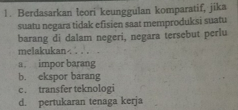 Berdasarkan teori keunggulan komparatif, jika
suatu negara tidak efisien saat memproduksi suatu
barang di dalam negeri, negara tersebut perlu
melakukan . . . .
a impor barang
b. ekspor barang
c. transfer teknologi
d. pertukaran tenaga kerja