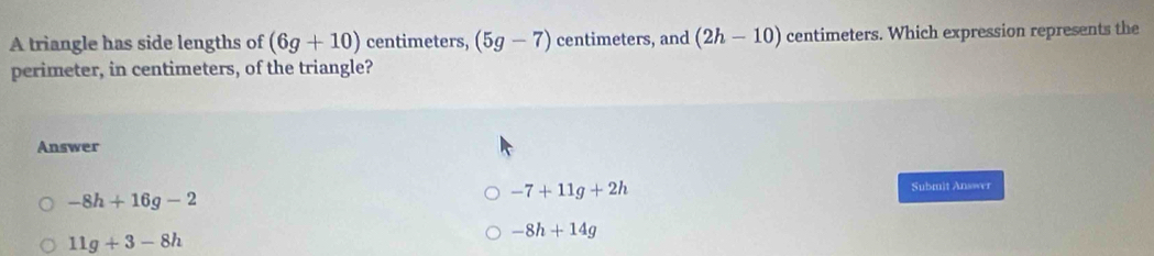 A triangle has side lengths of (6g+10) centimeters, (5g-7) centimeters, and (2h-10) centimeters. Which expression represents the
perimeter, in centimeters, of the triangle?
Answer
Submit Answer
-8h+16g-2
-7+11g+2h
-8h+14g
11g+3-8h