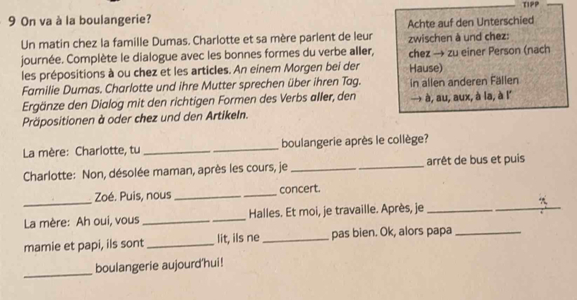 On va à la boulangerie? TIPP 
Achte auf den Unterschied 
Un matin chez la famille Dumas. Charlotte et sa mère parlent de leur zwischen à und chez: 
journée. Complète le dialogue avec les bonnes formes du verbe aller, chez → zu einer Person (nach 
les prépositions à ou chez et les articles. An einem Morgen bei der Hause) 
Familie Dumas. Charlotte und ihre Mutter sprechen über ihren Tag. in allen anderen Fällen 
Ergänze den Dialog mit den richtigen Formen des Verbs aller, den → à, au, aux, à la, à l' 
Präpositionen à oder chez und den Artikeln. 
La mère: Charlotte, tu __boulangerie après le collège? 
Charlotte: Non, désolée maman, après les cours, je __arrêt de bus et puis 
_ 
Zoé. Puis, nous __concert. 
La mère: Ah oui, vous _Halles. Et moi, je travaille. Après, je_ 
_ 
mamie et papi, ils sont_ lit, ils ne _pas bien. Ok, alors papa_ 
_ 
boulangerie aujourd’hui!