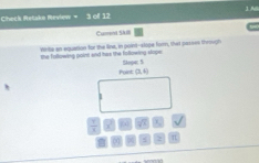 1N 
Check Retake Review 3 of 12 
Cument SAI 
vrite an equation for the line, in point--slope form, that passes through 
the following point and has the following slope: Stope: S 
Point: (3,4)
 1/8  1 sqrt(x) |
0 06 s 2 π