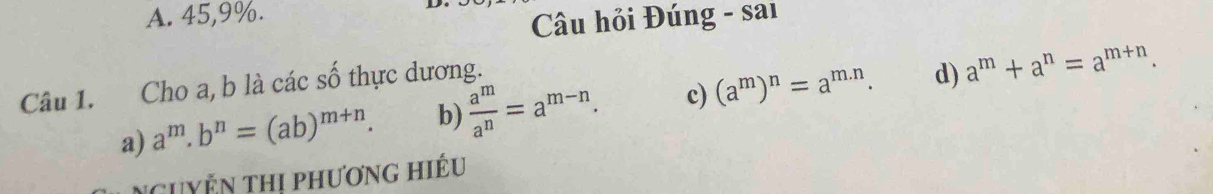 A. 45, 9%.
Câu hỏi Đúng - sai
Câu 1. Cho a, b là các số thực dương.
a) a^m.b^n=(ab)^m+n. b)  a^m/a^n =a^(m-n). c) (a^m)^n=a^(m.n). d) a^m+a^n=a^(m+n). 
Nguyễn thị phương hiếu