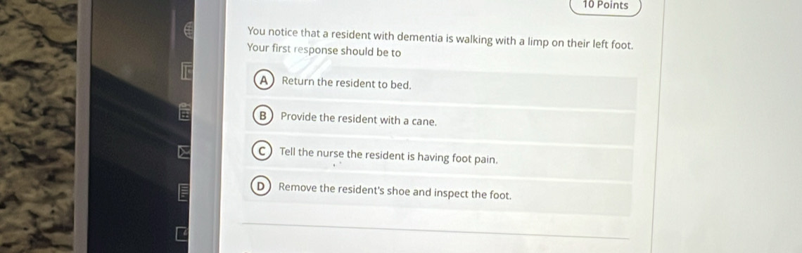 You notice that a resident with dementia is walking with a limp on their left foot.
Your first response should be to
A Return the resident to bed.
B  Provide the resident with a cane.
C)Tell the nurse the resident is having foot pain.
D Remove the resident's shoe and inspect the foot.