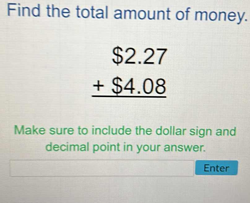 Find the total amount of money.
beginarrayr $2.27 +$4.08 hline endarray
Make sure to include the dollar sign and 
decimal point in your answer. 
Enter