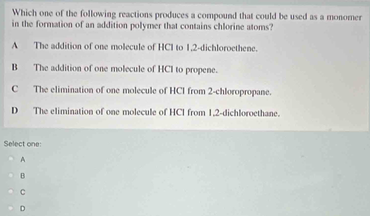 Which one of the following reactions produces a compound that could be used as a monomer
in the formation of an addition polymer that contains chlorine atoms?
A The addition of one molecule of HCl to 1, 2 -dichloroethene.
B The addition of one molecule of HCl to propene.
C The elimination of one molecule of HCl from 2 -chloropropane.
D The elimination of one molecule of HCl from 1, 2 -dichloroethane.
Select one:
A
B
C
D