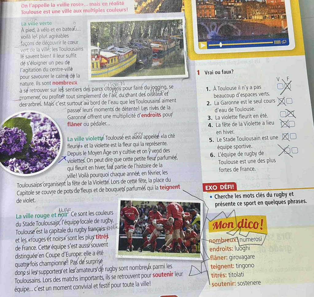On l'appelle la «ville rose»... mais en réalité
Toulouse est une ville aux multiples couleurs!
La ville verte
À pied, à vélo et en bateau...
voilà les plus agréables
façons de déçouvrir le cœur
vert de la ville; les Toulousains
le savent bien! Il leur suffit
dé s'éloigner un peu de
l’agitation du centre-villé
pour savourer le calmé de la 1 Vrai ou faux?
nature. Ils sont nombreux
à se retrouver sur les sentiers des parcs citoyens pour faire du jogging, se 1. À Toulouse il n'y a pas
promener, ou profiter tout simplement de l'air, du chant des oiseaux et
beaucoup d’espaces verts.
des arbres. Mais c’est surtout au bord de l’eau que les Toulousains aiment 2. La Garonne est le seul cours
passer leurs moments de détente! Les rivès de la
d’eau de Toulouse.
aronne offrent une multiplicité d'endroits pour
3. La violette fleurit en été.
âner ou pédaler...
4. La fête de la Violette a lieu
ville violette Toulouse est aussi appelée «la cité en hiver.
urie» et la violette est la fleur qui la représente. 5. Le Stade Toulousain est une
epuis le Moyen Âge on y cultive et on ÿ vend des équipe sportive.
olettes. On peut dire que cette petite fleur parfumée, 6. L'équipe de rugby de
fleurit en hiver, fait partie de l’histoire de la Toulouse est une des plus
le! Voilà pourquoi chaque annéé, en février, les fortes de France.
Toulousains organisent la fête de la Violette. Lors de cetté fête, la place du
Capitole se couvre de pots de fleurs et de bouquets parfumés qui la teignent EXO DÉfi!
de violet. Cherche les mots clés du rugby et
présente ce sport en quelques phrases.
La ville rouge et noir Ce sont les couleurs
du Stade Toulousain, l'équipe locale de rugby.
Toulouse est la capitale du rugb français  Mon dico!
et les «rouges et noirs» sont les plus titrés
de France. Cette équipe s'est aussi souvent nombreux, numerosi
endroits: luoghi
distinguée en Coupe d'Europe: elle a été
fâner: girovagare
quatre fois championne! Pas de surprise
donc si les supporters et les amateurs de rugby sont nombreux parmi les teignent: tingono
Toulousains. Lors des matchs importants, ils se retrouvent pour soutenir leur titrés: titolati
équipe... c'est un moment convivial et festif pour toute la ville! soutenir: sostenere
