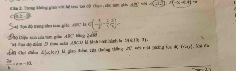 Cầu 2. Trong không gian với hệ trục tọa độ Oxyz , cho tam giác ABC với A(1;2;2), B(-5;-6;4) và
C (0;2;-1)
a Tọ a độ trọng tâm tam giác ABC là G(- 5/3 ;- 2/3 ; 5/3 ). 
b) Diện tích của tam giác ABC bằng 2sqrt(65). 
(e) Tọa độ điểm D thỏa mãn ABCD là hình bình hành là D(6;10;-3). 
đ) Gọi điểm E(a;b;c) là giao điểm của đường thẳng BC với mặt phẳng tọa độ (C xy ), khi đó
 2a/b +c=-10. 
Trang 2/4