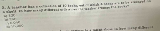 A teacher has a collection of 10 books, out of which 4 books are to be arranged on
a shelf. In how many different orders can the teacher arrange the books?
a) 120
b) 240
c) 5,040
d) 10,000
om in a talent show. In how many different