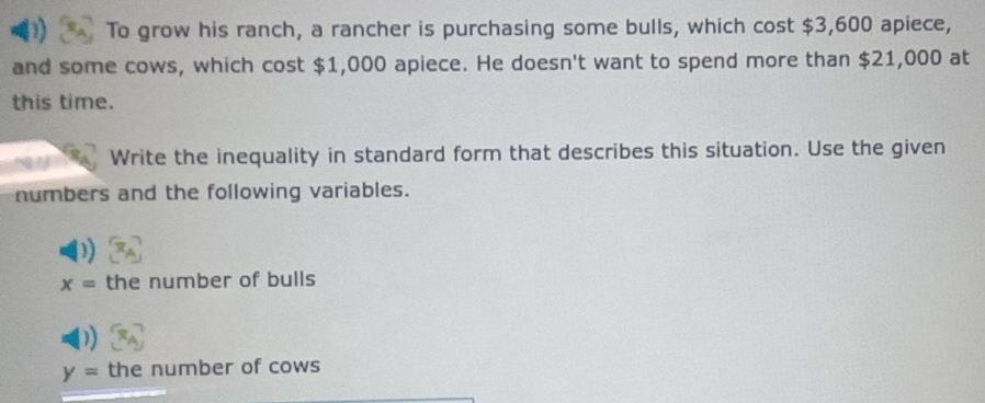 To grow his ranch, a rancher is purchasing some bulls, which cost $3,600 apiece, 
and some cows, which cost $1,000 apiece. He doesn't want to spend more than $21,000 at 
this time. 
Write the inequality in standard form that describes this situation. Use the given 
numbers and the following variables.
x= the number of bulls
y= the number of cows