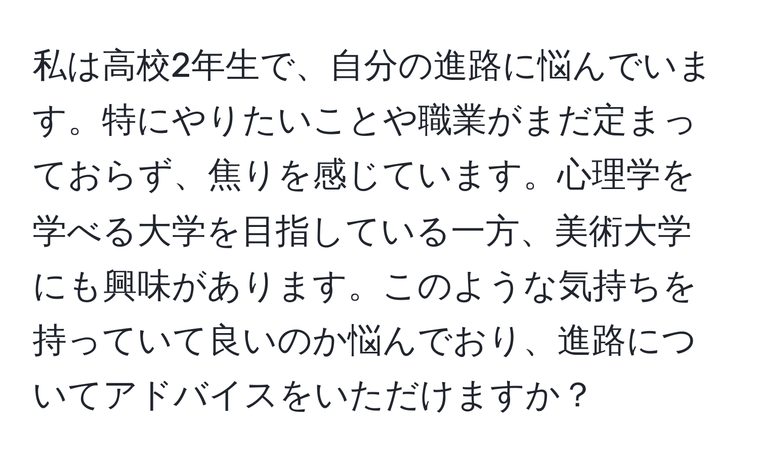 私は高校2年生で、自分の進路に悩んでいます。特にやりたいことや職業がまだ定まっておらず、焦りを感じています。心理学を学べる大学を目指している一方、美術大学にも興味があります。このような気持ちを持っていて良いのか悩んでおり、進路についてアドバイスをいただけますか？