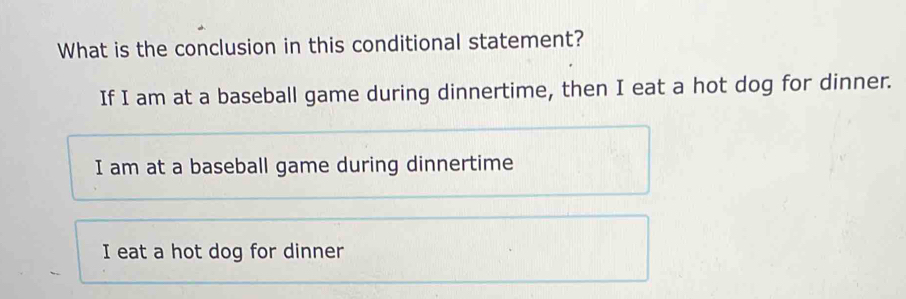 What is the conclusion in this conditional statement?
If I am at a baseball game during dinnertime, then I eat a hot dog for dinner.
I am at a baseball game during dinnertime
I eat a hot dog for dinner