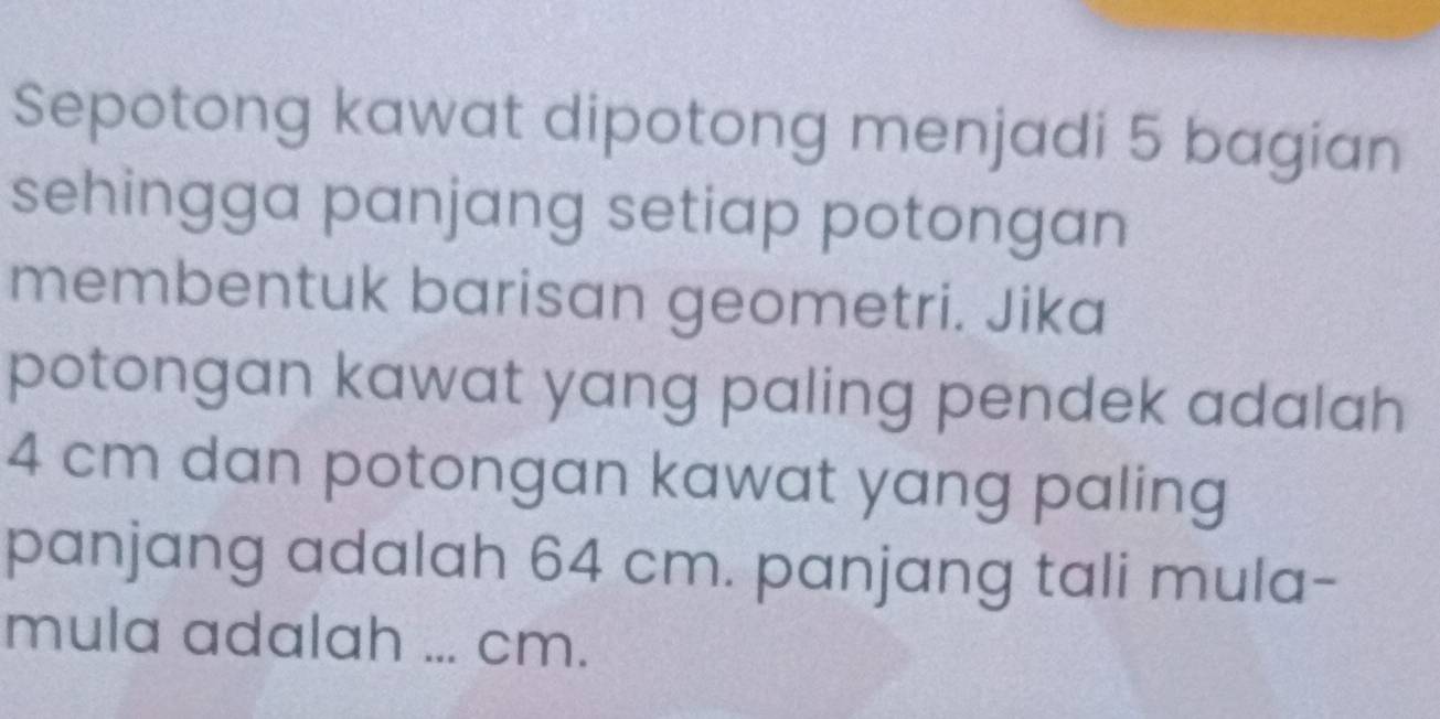 Sepotong kawat dipotong menjadi 5 bagian 
sehingga panjang setiap potongan 
membentuk barisan geometri. Jika 
potongan kawat yang paling pendek adalah
4 cm dan potongan kawat yang paling 
panjang adalah 64 cm. panjang tali mula- 
mula adalah ... cm.