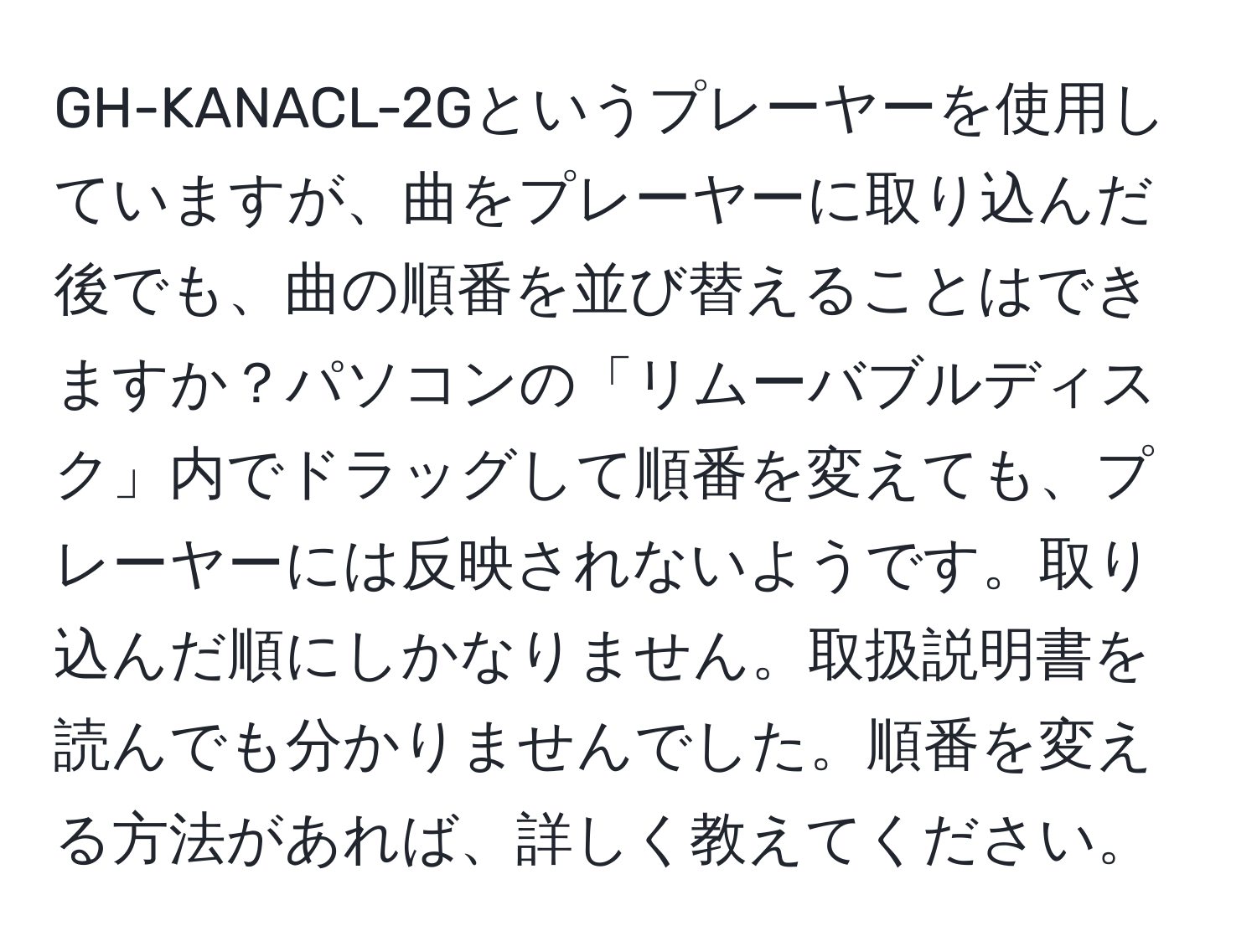 GH-KANACL-2Gというプレーヤーを使用していますが、曲をプレーヤーに取り込んだ後でも、曲の順番を並び替えることはできますか？パソコンの「リムーバブルディスク」内でドラッグして順番を変えても、プレーヤーには反映されないようです。取り込んだ順にしかなりません。取扱説明書を読んでも分かりませんでした。順番を変える方法があれば、詳しく教えてください。