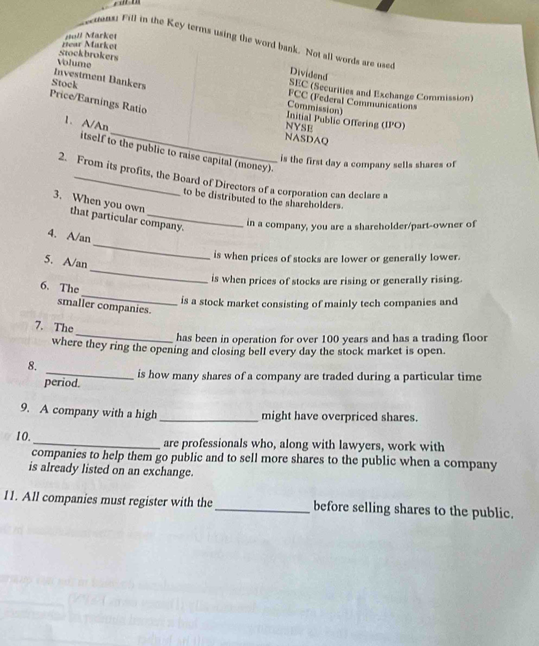 Holl Market 
cons: Fill in the Key terms using the word bank. Not all words are used 
Hear Mürkot 
Stockbrokers 
Volume 
Dividend 
Stock 
Investment Bankers FCC (Federal Communications 
SEC (Securities and Exchange Commission) 
Price/Earnings Ratio 
Commission) 
Initial Public Offering (IPO) 
1. A/An 
NYSE 
NASDAQ 
itself to the public to raise capital (money). 
is the first day a company sells shares of 
2. From its profits, the Board of Directors of a corporation can declare a 
to be distributed to the shareholders. 
3. When you own 
that particular company. 
in a company, you are a shareholder/part-owner of 
4. A/an 
is when prices of stocks are lower or generally lower. 
5. A/an 
_ 
is when prices of stocks are rising or generally rising. 
_ 
6. The 
_ 
is a stock market consisting of mainly tech companies and 
smaller companies. 
_ 
7. The 
has been in operation for over 100 years and has a trading floor 
where they ring the opening and closing bell every day the stock market is open. 
8. 
_is how many shares of a company are traded during a particular time 
period. 
9. A company with a high_ might have overpriced shares. 
10._ are professionals who, along with lawyers, work with 
companies to help them go public and to sell more shares to the public when a company 
is already listed on an exchange. 
11. All companies must register with the _before selling shares to the public.