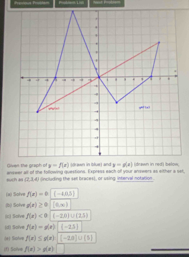 Previous Problem Prabler List Next Problem
answer all of the following questions. Express each of your answers as either a set,
such as  2,3,4 (including the set braces), or using interval notation .
(a) Solve f(x)=0:  -4,0,5
(b) Solve g(x)≥ 0: [0,∈fty )
(c) Solve f(x)<0:|(-2,0)∪ (2,5)
(d) Solve f(x)=g(x):| -2,5
(e) Solve f(x)≤ g(x):[-2,0]∪  5
(f) Solve f(x)>g(x):□