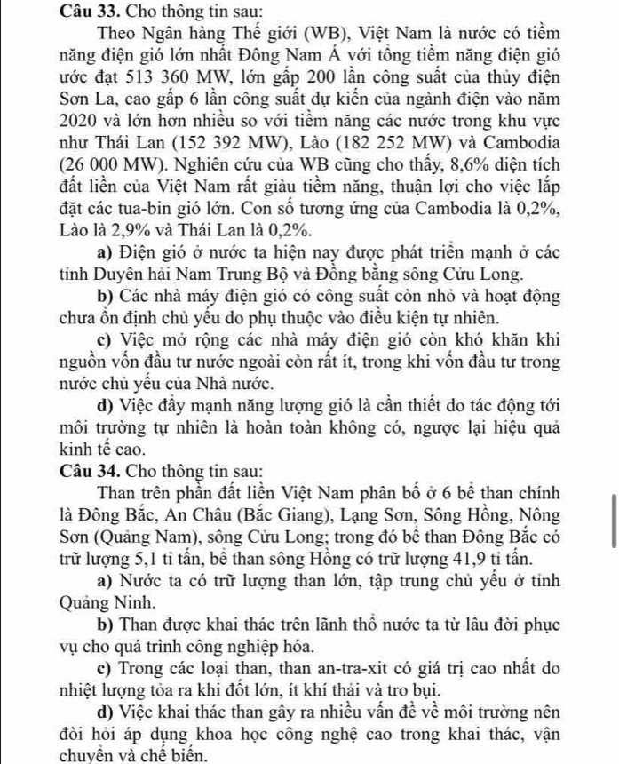 Cho thông tin sau:
Theo Ngân hàng Thế giới (WB), Việt Nam là nước có tiềm
năng điện gió lớn nhất Đông Nam Á với tổng tiềm năng điện gió
ước đạt 513 360 MW, lớn gấp 200 lần công suất của thủy điện
Sơn La, cao gấp 6 lần công suất dự kiến của ngành điện vào năm
2020 và lớn hơn nhiều so với tiểm năng các nước trong khu vực
như Thái Lan (152 392 MW), Lào (182 252 MW) và Cambodia
(26 000 MW). Nghiên cứu của WB cũng cho thấy, 8,6% diện tích
đất liền của Việt Nam rất giàu tiềm năng, thuận lợi cho việc lắp
đặt các tua-bin gió lớn. Con số tương ứng của Cambodia là 0,2%,
Lào là 2,9% và Thái Lan là 0,2%.
a) Điện gió ở nước ta hiện nay được phát triển mạnh ở các
tỉnh Duyên hải Nam Trung Bộ và Đồng bằng sông Cửu Long.
b) Các nhà máy điện gió có công suất còn nhỏ và hoạt động
chưa ổn định chủ yếu do phụ thuộc vào điều kiện tự nhiên.
c) Việc mở rộng các nhà máy điện gió còn khó khăn khi
nguồn vốn đầu tư nước ngoài còn rất ít, trong khi vốn đầu tư trong
nước chủ yều của Nhà nước.
d) Việc đầy mạnh năng lượng gió là cần thiết do tác động tới
môi trường tự nhiên là hoàn toàn không có, ngược lại hiệu quả
kinh tế cao.
Câu 34. Cho thông tin sau:
Than trên phần đất liền Việt Nam phân bố ở 6 bể than chính
là Đông Bắc, An Châu (Bắc Giang), Lạng Sơn, Sông Hồng, Nông
Sơn (Quảng Nam), sông Cửu Long; trong đó bể than Đông Bắc có
trữ lượng 5,1 tỉ tấn, bề than sông Hồng có trữ lượng 41,9 ti tấn.
a) Nước ta có trữ lượng than lớn, tập trung chủ yểu ở tỉnh
Quảng Ninh.
b) Than được khai thác trên lãnh thổ nước ta từ lâu đời phục
vụ cho quá trình công nghiệp hóa.
c) Trong các loại than, than an-tra-xit có giá trị cao nhất do
nhiệt lượng tỏa ra khi đốt lớn, ít khí thải và tro bụi.
d) Việc khai thác than gây ra nhiều vấn đề về môi trường nên
đòi hỏi áp dụng khoa học công nghệ cao trong khai thác, vận
chuyên và chế biển.