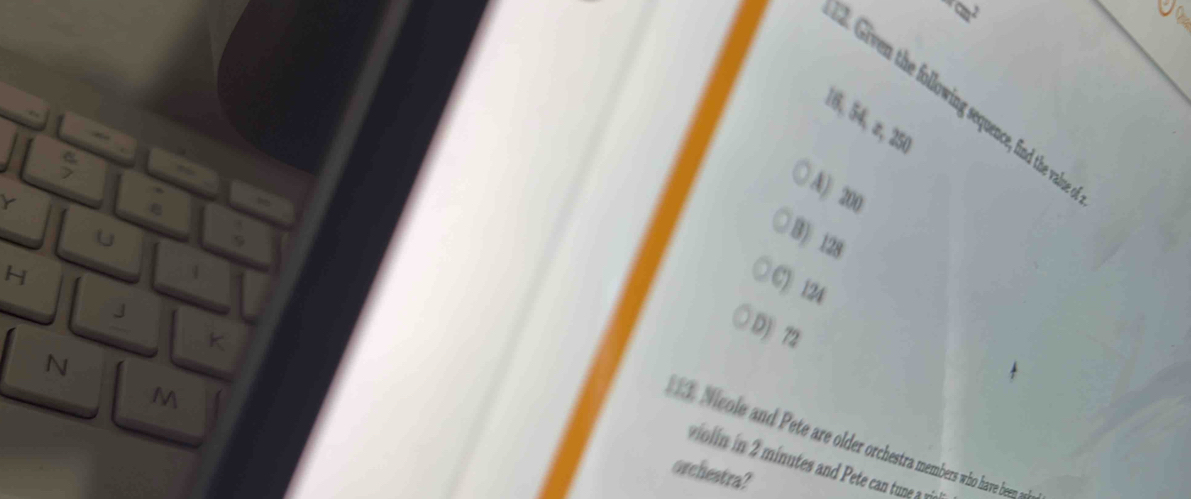 times 
Gin h ollowing sequence, find the val
16, 54, π, 250
Y
A) 200
U
B) 128
H
C) 124
J
K
D) 72
N
M. Nicole and Pete are older orchestra members who have been a
violin in 2 minutes and Pete can tune a v
orchestra?
