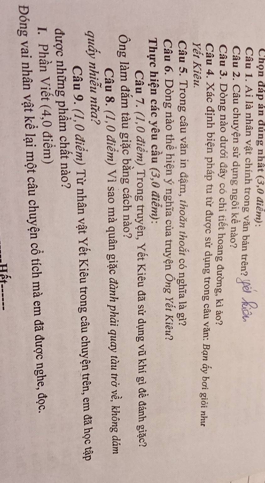 Chọn đáp án đúng nhất (3,0 điểm): 
Câu 1. Ai là nhân vật chính trong văn bản trên? 
Câu 2. Câu chuyện sử dụng ngôi kể nào? 
Câu 3. Dòng nào dưới đây có chi tiết hoang đường, kì ảo? 
Câu 4. Xác định biện pháp tu từ được sử dụng trong câu văn: Bạn ấy bơi giỏi như 
Yết Kiêu. 
Câu 5. Trong câu văn in đậm, thoăn thoắt có nghĩa là gì? 
Câu 6. Dòng nào thể hiện ý nghĩa của truyện Ông Yết Kiêu? 
Thực hiện các yêu cầu (3,0 điểm): 
Câu 7. (1,0 điểm) Trong truyện, Yết Kiêu đã sử dụng vũ khí gì đề đánh giặc? 
Ông làm đắm tàu giặc bằng cách nào? 
Câu 8. (1,0 điểm) Vì sao mà quân giặc đành phải quay tàu trở về, không dám 
quấy nhiễu nữa? 
Câu 9. (1,0 điểm) Từ nhân vật Yết Kiêu trong câu chuyện trên, em đã học tập 
được những phầm chất nào? 
I. Phần Viết (4,0 điểm) 
Đóng vai nhân vật kể lại một câu chuyện cổ tích mà em đã được nghe, đọc. 
Hết