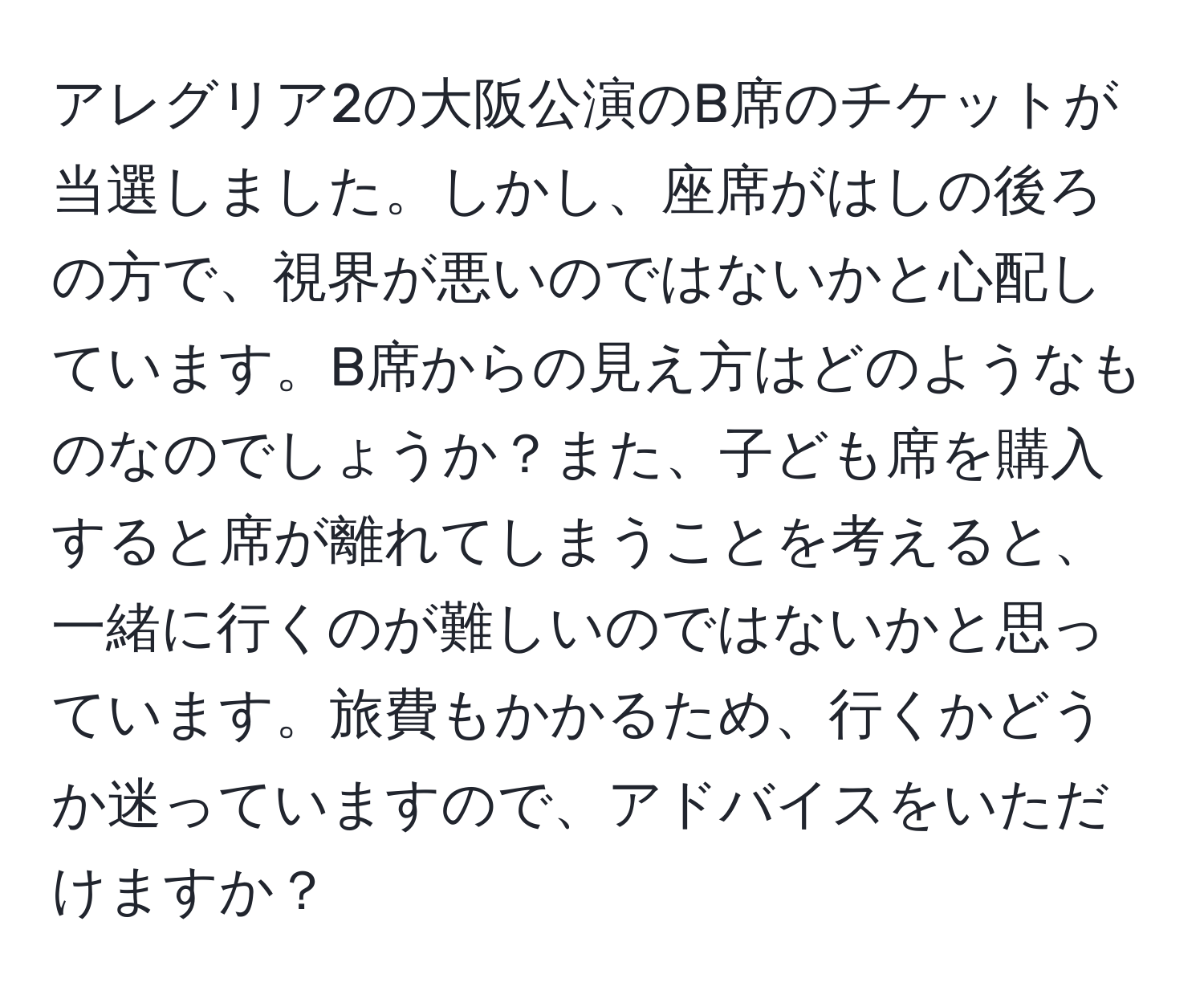 アレグリア2の大阪公演のB席のチケットが当選しました。しかし、座席がはしの後ろの方で、視界が悪いのではないかと心配しています。B席からの見え方はどのようなものなのでしょうか？また、子ども席を購入すると席が離れてしまうことを考えると、一緒に行くのが難しいのではないかと思っています。旅費もかかるため、行くかどうか迷っていますので、アドバイスをいただけますか？