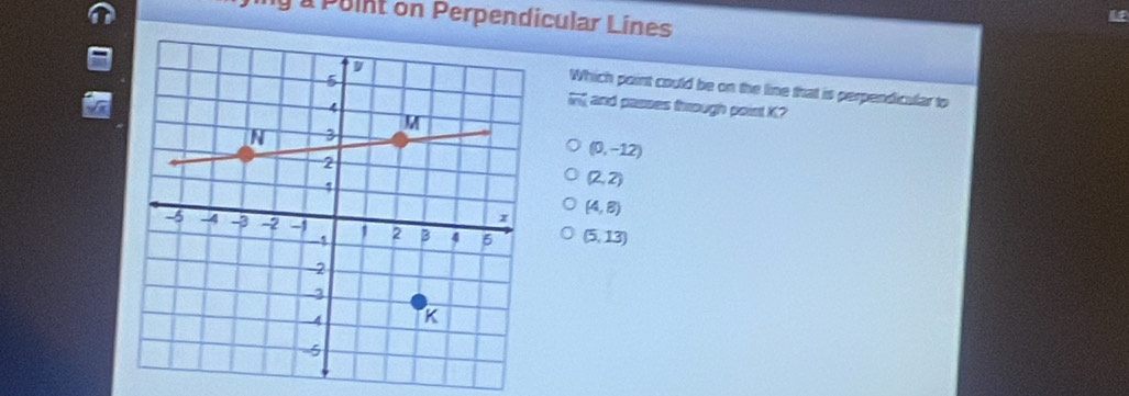 àà Puint on Perpendicular Lines
Which point could be on the line that is perpendicular to
and passes frough poist K?
overleftrightarrow MN
(0,-12)
(2,2)
(4,8)
(5,13)