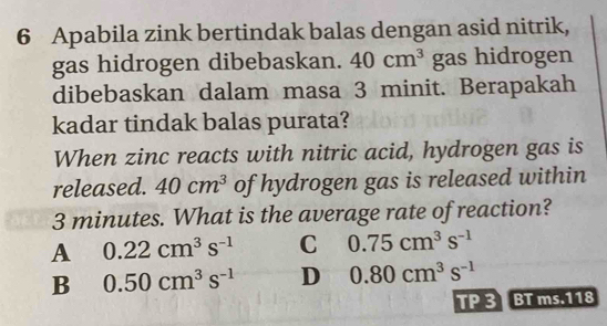 Apabila zink bertindak balas dengan asid nitrik,
gas hidrogen dibebaskan. 40cm^3 gas hidrogen
dibebaskan dalam masa 3 minit. Berapakah
kadar tindak balas purata?
When zinc reacts with nitric acid, hydrogen gas is
released. 40cm^3 of hydrogen gas is released within
3 minutes. What is the average rate of reaction?
A 0.22cm^3s^(-1) C 0.75cm^3s^(-1)
B 0.50cm^3s^(-1) D 0.80cm^3s^(-1)
TP3 BT ms.118