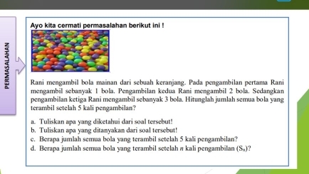 Ayo kita cermati permasalahan berikut ini ! 
Rani mengambil bola mainan dari sebuah keranjang. Pada pengambilan pertama Rani 
mengambil sebanyak 1 bola. Pengambilan kedua Rani mengambil 2 bola. Sedangkan 
pengambilan ketiga Rani mengambil sebanyak 3 bola. Hitunglah jumlah semua bola yang 
terambil setelah 5 kali pengambilan? 
a. Tuliskan apa yang diketahui dari soal tersebut! 
b. Tuliskan apa yang ditanyakan dari soal tersebut! 
c. Berapa jumlah semua bola yang terambil setelah 5 kali pengambilan? 
d. Berapa jumlah semua bola yang terambil setelah # kali pengambilan (S_2)