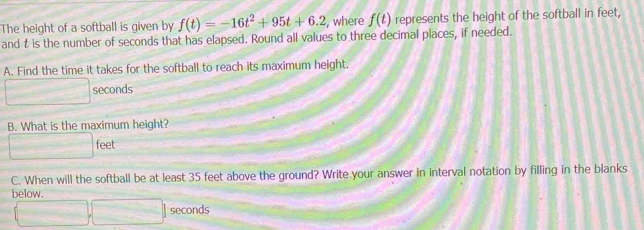 The height of a softball is given by f(t)=-16t^2+95t+6.2 , where f(t) represents the height of the softball in feet, 
and t is the number of seconds that has elapsed. Round all values to three decimal places, if needed. 
A. Find the time it takes for the softball to reach its maximum height. 
m∠ O) seconds
B. What is the maximum height?
□ feet
C. When will the softball be at least 35 feet above the ground? Write your answer in interval notation by filling in the blanks 
below.
(□ ,□ ) seconds