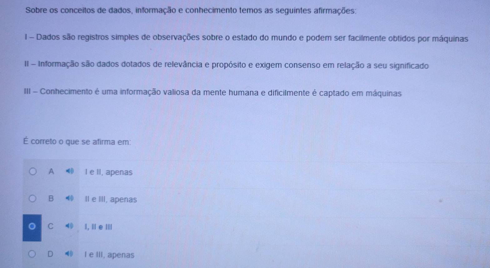 Sobre os conceitos de dados, informação e conhecimento temos as seguintes afirmações:
I - Dados são registros simples de observações sobre o estado do mundo e podem ser facilmente obtidos por máquinas
II - Informação são dados dotados de relevância e propósito e exigem consenso em relação a seu significado
III - Conhecimento é uma informação valiosa da mente humana e dificilmente é captado em máquínas
É correto o que se afirma em:
A I e II, apenas
B II e III, apenas
C l, I e Ⅲl
D 0 I e III, apenas