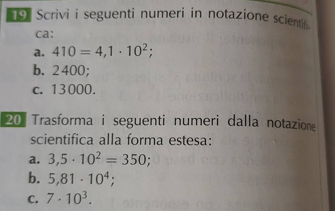 Scrivi i seguenti numeri in notazione scientif. 
ca: 
a. 410=4,1· 10^2; 
b. 2400; 
c. 13000. 
20 Trasforma i seguenti numeri dalla notazione 
scientifica alla forma estesa: 
a. 3,5· 10^2=350; 
b. 5,81· 10^4; 
C. 7· 10^3.