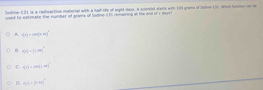 Iodine- 131 is a radioactive material with a half-life of eight days. A scientist starts with 100 grams of Iodine- 131. Which function can be
used to estimate the number of grams of Iodine- 131 remaining at the end of x days?
A. r(x)=100(0.92)^x
B. f(x)=(1.09)^x
C. f(x)=100(1.09)^x
D. r(x)=(0.92)^x