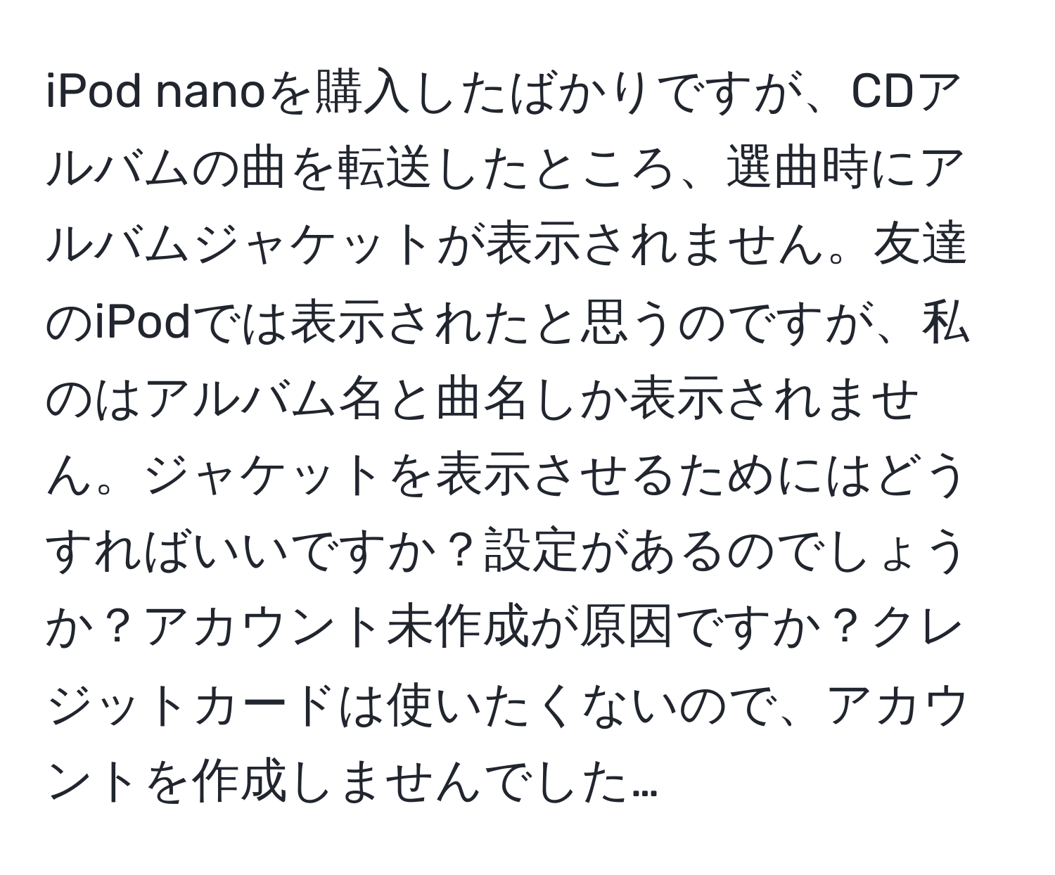 iPod nanoを購入したばかりですが、CDアルバムの曲を転送したところ、選曲時にアルバムジャケットが表示されません。友達のiPodでは表示されたと思うのですが、私のはアルバム名と曲名しか表示されません。ジャケットを表示させるためにはどうすればいいですか？設定があるのでしょうか？アカウント未作成が原因ですか？クレジットカードは使いたくないので、アカウントを作成しませんでした…