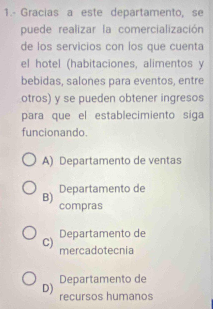 1.- Gracias a este departamento, se
puede realizar la comercialización
de los servicios con los que cuenta
el hotel (habitaciones, alimentos y
bebidas, salones para eventos, entre
otros) y se pueden obtener ingresos
para que el establecimiento siga
funcionando.
A) Departamento de ventas
Departamento de
B)
compras
Departamento de
C)
mercadotecnia
Departamento de
D)
recursos humanos