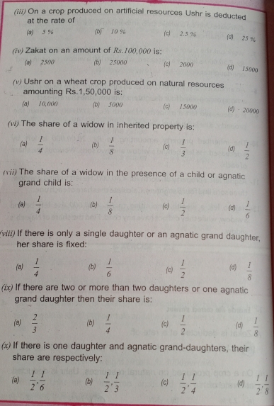 (iii) On a crop produced on artificial resources Ushr is deducted
at the rate of
(a) 5 % (b) 10 % (c) 2.5 %
(d) 25 %
(iv) Zakat on an amount of Rs. 100,000 is:
(a) 2500 (b) 25000 (c) 2000
(d) 15000
(v) Ushr on a wheat crop produced on natural resources
amounting Rs.1,50,000 is:
(a) 10,000 (b) 5000 (c) 15000 (d) · 20000
(w) The share of a widow in inherited property is:
(a)  1/4  (b)  1/8  (c)  1/3  (d)  1/2 
(Wii) The share of a widow in the presence of a child or agnatic
grand child is:
(8)  1/4  (b)  1/8  (c)  1/2  (d)  1/6 
(viii) If there is only a single daughter or an agnatic grand daughter,
her share is fixed:
(a)  1/4  (b)  1/6  (c)  1/2  (d)  1/8 
(ix) If there are two or more than two daughters or one agnatic
grand daughter then their share is:
(a)  2/3  (b)  1/4  (c)  1/2  (d)  1/8 
(x) If there is one daughter and agnatic grand-daughters, their
share are respectively:
(a)  1/2 ,  1/6  (b)  1/2 ,  1/3  (c)  1/2 ,  1/4  (d)  1/2 ,  1/8 