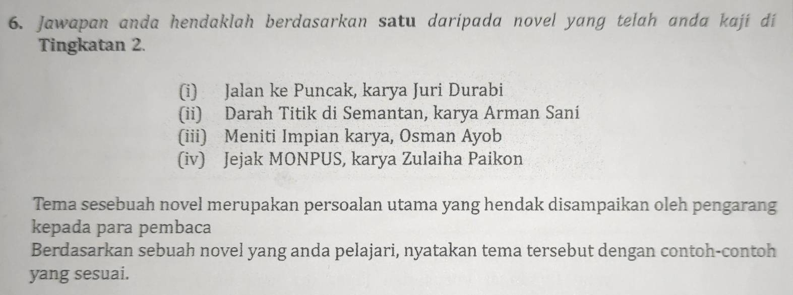 Jawapan anda hendaklah berdasarkan satu daripada novel yang telah anda kají dí
Tingkatan 2.
(i) Jalan ke Puncak, karya Juri Durabi
(ii) Darah Titik di Semantan, karya Arman Saní
(iii) Meniti Impian karya, Osman Ayob
(iv) Jejak MONPUS, karya Zulaiha Paikon
Tema sesebuah novel merupakan persoalan utama yang hendak disampaikan oleh pengarang
kepada para pembaca
Berdasarkan sebuah novel yang anda pelajari, nyatakan tema tersebut dengan contoh-contoh
yang sesuai.