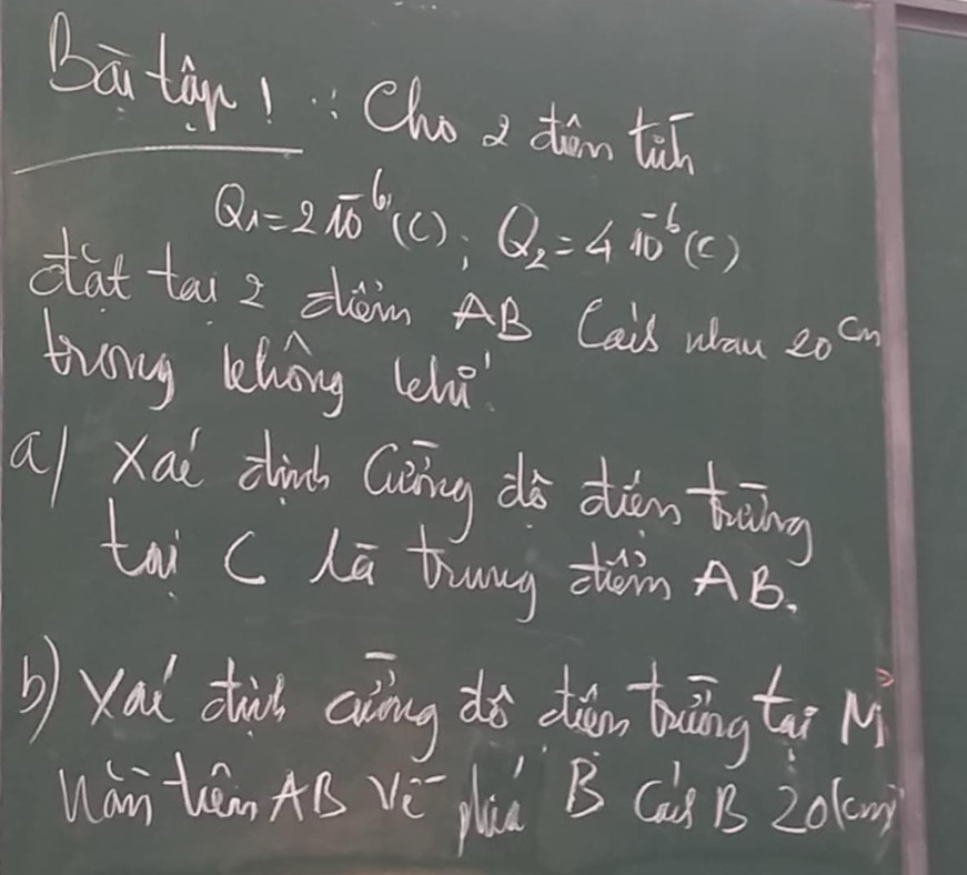 baā tà1Cho d dǎin tān
Q_1=2π^6 (C ). 
1 Q_2=4π^(-b)(C)
dat tai z zhom AB Cais whan 20^(cm)
twany lhong lehe 
al xai dink Ciàng diò duiān toāing 
tai C Lū tung zhàn AB. 
b) xai dhid aing dō diàān buāng tār M 
Wan tam AB Vè plaú B Ca) B 201g