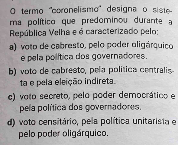 termo “coronelismo' designa o siste-
ma político que predominou durante a
República Velha e é caracterizado pelo:
a) voto de cabresto, pelo poder oligárquico
e pela política dos governadores.
b) voto de cabresto, pela política centralis-
ta e pela eleição indireta.
c) voto secreto, pelo poder democrático e
pela política dos governadores.
d) voto censitário, pela política unitarista e
pelo poder oligárquico.