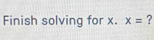 Finish solving for x. X= ?