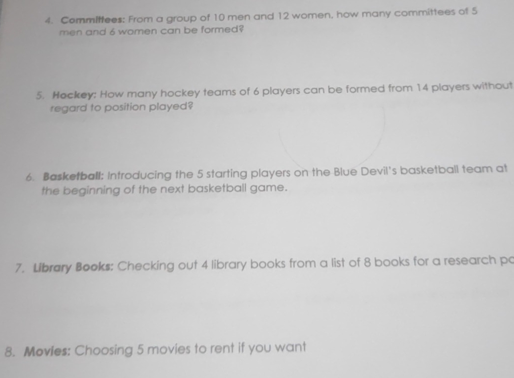 Committees: From a group of 10 men and 12 women, how many committees of 5
men and 6 women can be formed? 
5. Hockey: How many hockey teams of 6 players can be formed from 14 players without 
regard to position played? 
6. Basketball: Introducing the 5 starting players on the Blue Devil's basketball team at 
the beginning of the next basketball game. 
7. Library Books: Checking out 4 library books from a list of 8 books for a research po 
8. Movies: Choosing 5 movies to rent if you want