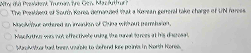 Why did President Truman fire Gen. MacArthur?
The President of South Korea demanded that a Korean general take charge of UN forces.
MacArthur ordered an invasion of China without permission.
MacArthur was not effectively using the naval forces at his disposal.
MacArthur had been unable to defend key points in North Korea.