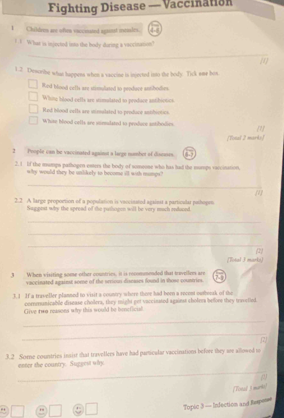 Fighting Disease — Vaccination
1 Children are often vaccinated against measles. 
1. 1 What is injected into the body during a vaccination?
_
[1]
1.2 Describe what happens when a vaccine is injected into the body. Tick one box.
Red blood cells are stimulated to produce antibodies.
White blood cells are stimulated to produce antibiotics.
Red blood cells are stimulated to produce antibiotics.
White blood cells are stimulated to produce antibodies
[1]
[Total 2 marks]
2 People can be vaccinated against a large number of diseases. 6-7
2.1 If the mumps pathogen enters the body of someone who has had the mumps vaccination,
why would they be unlikely to become ill with mumps?
_
[1]
2.2 A large proportion of a population is vaccinated against a particular pathogen
Suggest why the spread of the pathogen will be very much reduced.
_
_
_
[2]
[Total 3 marks]
3 When visiting some other countries, it is recommended that travellers are 7-9
vaccinated against some of the serious diseases found in those countries.
3.1 If a traveller planned to visit a country where there had been a recent outbreak of the
communicable disease cholera, they might get vaccinated against cholera before they travelled.
Give two reasons why this would be beneficial.
_
_
[2]
3.2 Some countries insist that travellers have had particular vaccinations before they are allowed to
_
enter the country. Suggest why.
(1]
[Total 3 marks]
ε -
Topic 3 — Infection and Respease