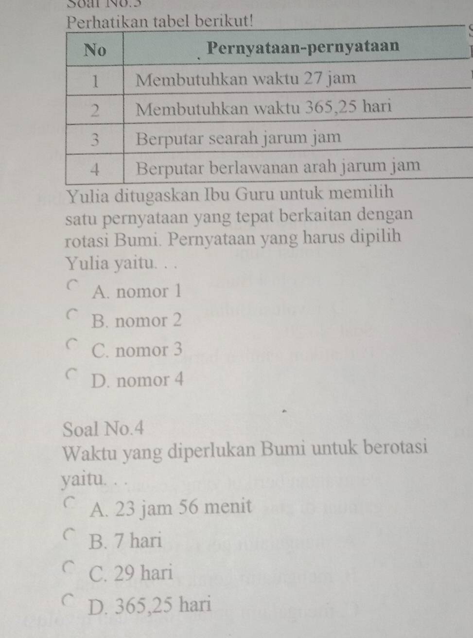 Soal No.5
Yulia ditugaskan Ibu Guru un
satu pernyataan yang tepat berkaitan dengan
rotasi Bumi. Pernyataan yang harus dipilih
Yulia yaitu. . .
A. nomor 1
B. nomor 2
C C. nomor 3
D. nomor 4
Soal No. 4
Waktu yang diperlukan Bumi untuk berotasi
yaitu. . .
C A. 23 jam 56 menit
B. 7 hari
C. 29 hari
D. 365,25 hari